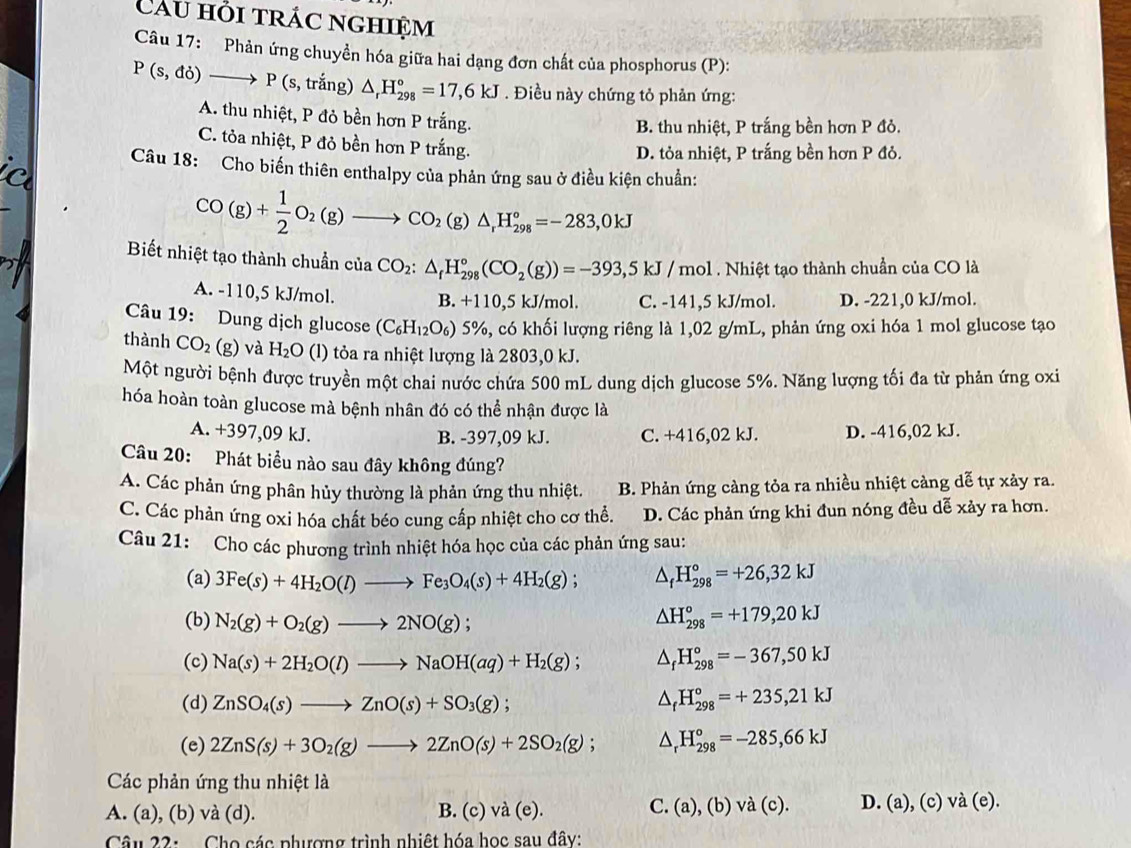 Câu hỏi trác nghiệm
Câu 17: Phản ứng chuyền hóa giữa hai dạng đơn chất của phosphorus (P):
P(s,do)to P(s,tran) g) △ _rH_(298)°=17,6kJ. Điều này chứng tỏ phản ứng:
A. thu nhiệt, P đỏ bền hơn P trắng.
B. thu nhiệt, P trắng bền hơn P đỏ.
C. tỏa nhiệt, P đỏ bền hơn P trắng.
D. tỏa nhiệt, P trắng bền hơn P đỏ.
ic Câu 18: Cho biến thiên enthalpy của phản ứng sau ở điều kiện chuẩn:
_
CO(g)+ 1/2 O_2(g)to CO_2(g)△ _1H_(298)°=-283,0kJ
Biết nhiệt tạo thành chuẩn của CO_2:△ _fH_(298)°(CO_2(g))=-393,5kJ/mol 1 . Nhiệt tạo thành chuẩn của CO là
A. -110,5 kJ/mol. B. +110,5 kJ/mol. C. -141,5 kJ/mol. D. -221,0 kJ/mol.
Câu 19: Dung dịch glucose (C_6H_12O_6) 5%, có khối lượng riêng là 1,02 g/mL, phản ứng oxi hóa 1 mol glucose tạo
thành CO_2(g) và H_2O (l) tỏa ra nhiệt lượng là 2803,0 kJ.
Một người bệnh được truyền một chai nước chứa 500 mL dung dịch glucose 5%. Năng lượng tối đa từ phản ứng oxi
hóa hoàn toàn glucose mà bệnh nhân đó có thể nhận được là
A. +397,09 kJ. C. +416,02 kJ. D. -416,02 kJ.
B. -397,09 kJ.
Câu 20: Phát biểu nào sau đây không đúng?
A. Các phản ứng phân hủy thường là phản ứng thu nhiệt. B. Phản ứng càng tỏa ra nhiều nhiệt càng dễ tự xảy ra.
C. Các phản ứng oxi hóa chất béo cung cấp nhiệt cho cơ thể. D. Các phản ứng khi đun nóng đều dễ xảy ra hơn.
Câu 21: Cho các phương trình nhiệt hóa học của các phản ứng sau:
(a) 3Fe(s)+4H_2O(l)to Fe_3O_4(s)+4H_2(g); △ _fH_(298)°=+26,32kJ
(b) N_2(g)+O_2(g)to 2NO(g); △ H_(298)°=+179,20kJ
(c) Na(s)+2H_2O(l)to NaOH(aq)+H_2(g); △ _fH_(298)°=-367,50kJ
(d) ZnSO_4(s)to ZnO(s)+SO_3(g); △ _fH_(298)°=+235,21kJ
(e) 2ZnS(s)+3O_2(g)to 2ZnO(s)+2SO_2(g); △ _rH_(298)°=-285,66kJ
Các phản ứng thu nhiệt là
A. (a), (b) và (d). B. (c) va(e).
C. (a),(b)vee dot a(c) D. (a),(c)va(e).
Câu 22:  Cho các phượng trình nhiệt hóa học sau đây: