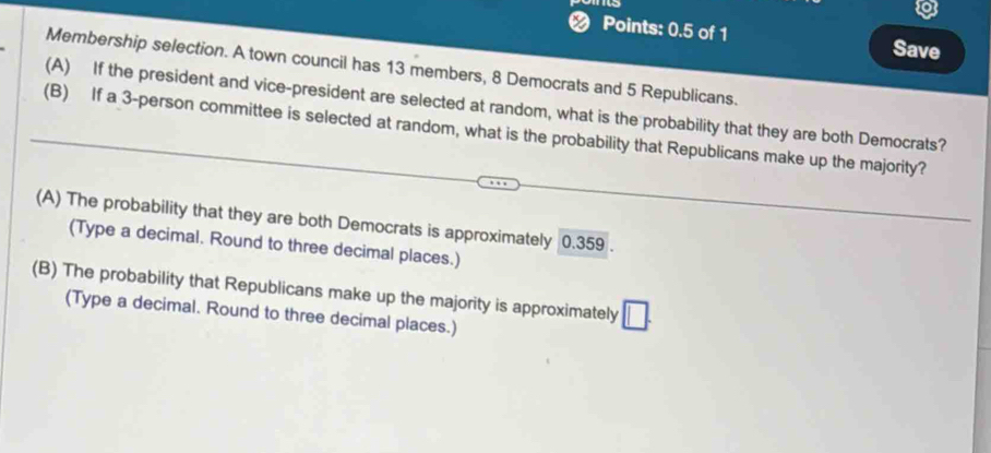 a
Points: 0.5 of 1
Save
Membership selection. A town council has 13 members, 8 Democrats and 5 Republicans.
(A) If the president and vice-president are selected at random, what is the probability that they are both Democrats?
(B) If a 3 -person committee is selected at random, what is the probability that Republicans make up the majority?
(A) The probability that they are both Democrats is approximately 0.359.
(Type a decimal. Round to three decimal places.)
(B) The probability that Republicans make up the majority is approximately □. 
(Type a decimal. Round to three decimal places.)