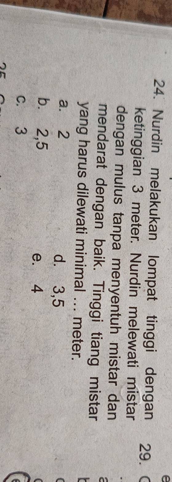 Nurdin melakukan lompat tinggi dengan 29. C
ketinggian 3 meter. Nurdin melewati mistar
dengan mulus tanpa menyentuh mistar dan
mendarat dengan baik. Tinggi tiang mistar
yang harus dilewati minimal ... meter.
a. 2 d. 3, 5
b. 2,5
e. 4
c. 3