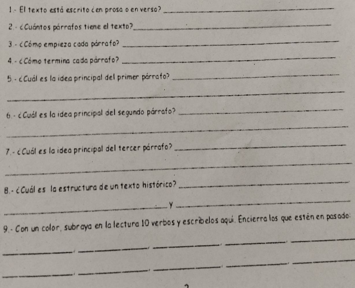 1.- El texto está escrito den prosa o en verso?_ 
2 - c Cuántos párrafos tiene el texto? 
_ 
3 - ¿Cómo empieza cada párrafo? 
_ 
4. - c Cómo termina cada párrafo? 
_ 
5 - ¿Cuál es la idea principal del primer párrafo? 
_ 
_ 
6 - ¿Cuál es la idea principal del segundo párrafo? 
_ 
_ 
7. - ¿Cuál es la idea principal del tercer párrafo? 
_ 
_ 
B.- ¿Cuál es la estructura de un texto histórico? 
_ 
_Y 
_ 
_ 
9.- Con un color, subraya en la lectura 10 verbos y escribelos aquí. Encierra los que estén en pasado: 
_ 
_ 
_ 
_ 
_ 
_ 
_. 
_ 
_