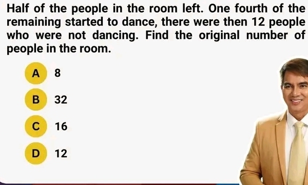 Half of the people in the room left. One fourth of the
remaining started to dance, there were then 12 people
who were not dancing. Find the original number of
people in the room.
A 8
B 32
C 16
D 12