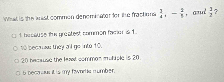 What is the least common denominator for the fractions  3/4 , - 2/5  ， and  3/2  ?
1 because the greatest common factor is 1.
10 because they all go into 10.
20 because the least common multiple is 20.
5 because it is my favorite number.