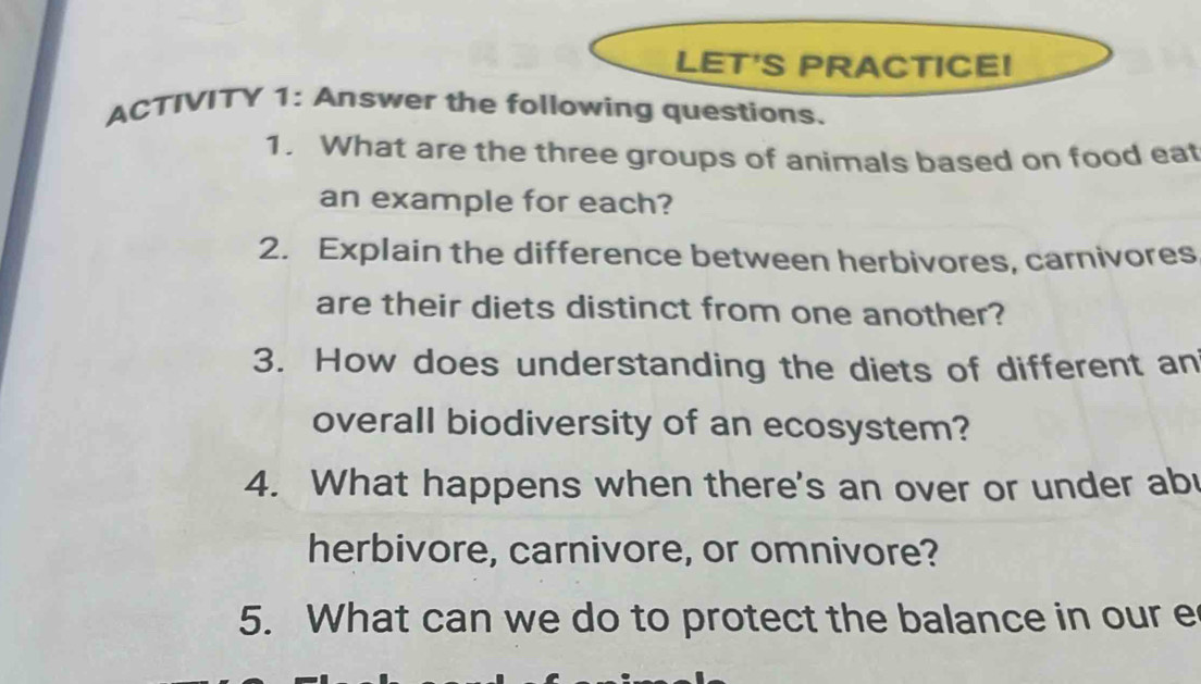 LET'S PRACTICE! 
ACTIVITY 1: Answer the following questions. 
1. What are the three groups of animals based on food eat 
an example for each? 
2. Explain the difference between herbivores, carnivores 
are their diets distinct from one another? 
3. How does understanding the diets of different an 
overall biodiversity of an ecosystem? 
4. What happens when there's an over or under abu 
herbivore, carnivore, or omnivore? 
5. What can we do to protect the balance in our e