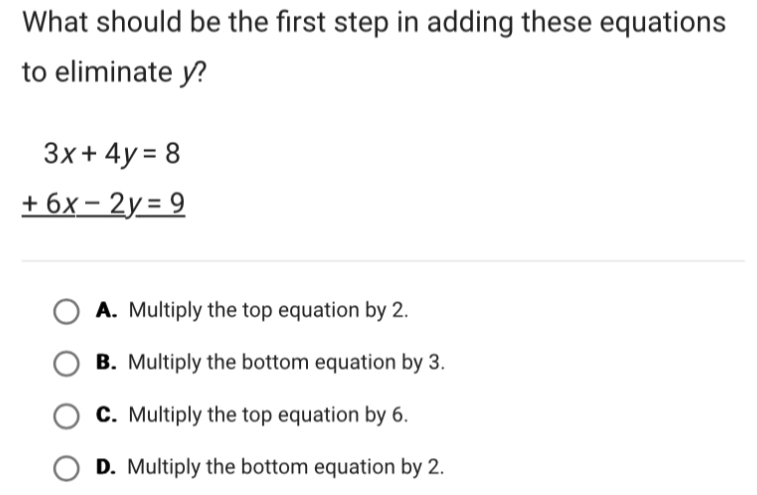 What should be the first step in adding these equations
to eliminate y?
3x+4y=8
_ +6x-2y=9
A. Multiply the top equation by 2.
B. Multiply the bottom equation by 3.
C. Multiply the top equation by 6.
D. Multiply the bottom equation by 2.