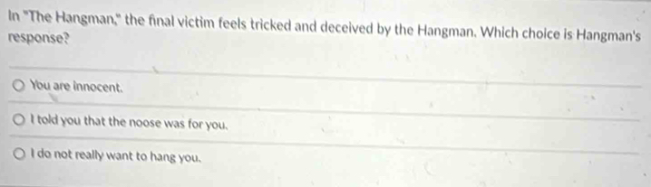 In "The Hangman," the final victim feels tricked and deceived by the Hangman. Which choice is Hangman's
response?
You are innocent.
I told you that the noose was for you.
I do not really want to hang you.