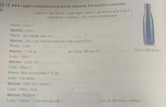 ⑩④ 13 ◆◆◆ Leggi e completa con le parole seguenti. Poi ascolta e controlla. 
copine « qui est-ce » quel âge « merci » qu'est-ce que c'est » 
cinquième = cadeau » ans » bon anniversaire 
Pierre : Salut ! 
Marine : Salut! 
Pierre : Au collège avec un _? 
Marine : Oui, c'est l'anniversaire de Ludo aujourd'hui. 
Pierre : Ludo, _Tiens, elle arrive ! 
Marine! C'est la ....... de Chloé. Elle est en 
Ludo : Salut ! 
Marine : Salut ! Et __1 
Ludo : Merci ! 
Pierre : Bon anniversaire ! Tu as_ 

Ludo : J'ai treize_ 
Marine : Voici ton cadeau ! 
Ludo : Merci, mais 
_ 
Marine : Regarde ! 
_ 
Ludo : Génial ! C'est une gourde ! _c'est un très beau cadeau !