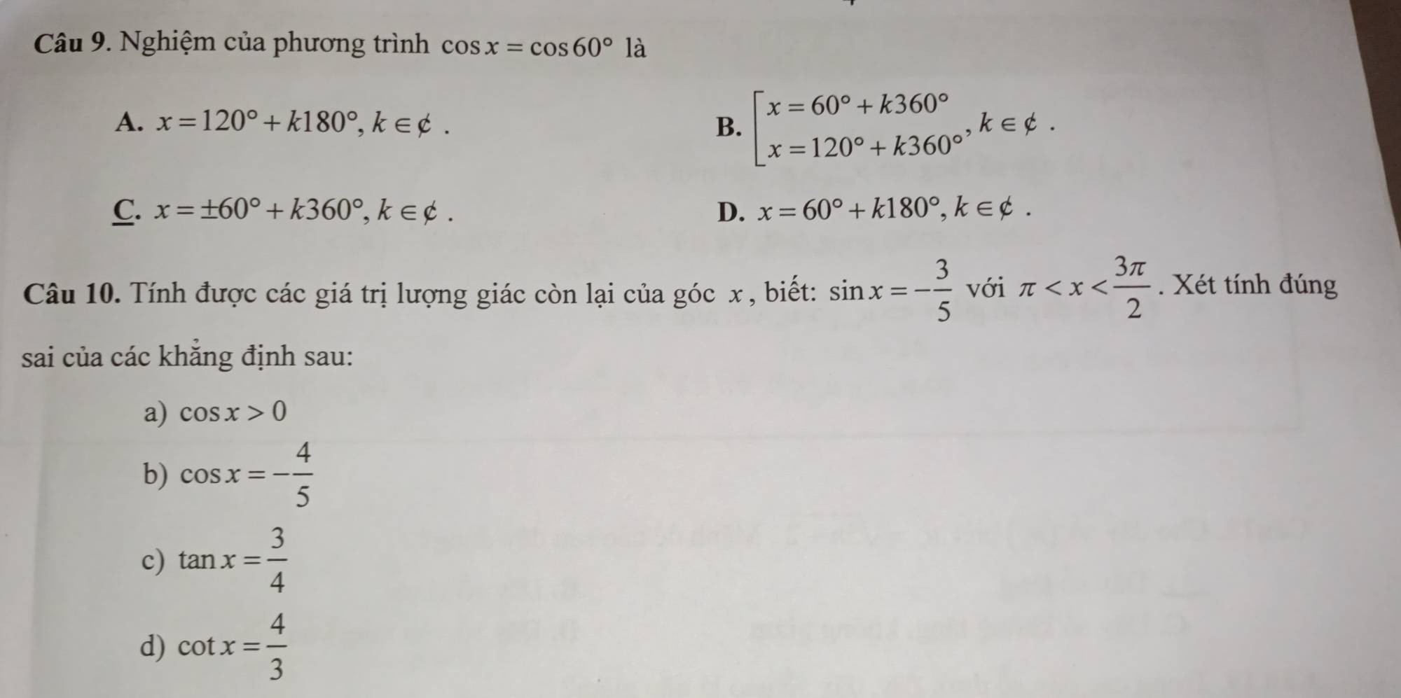 Nghiệm của phương trình cos x=cos 60°1dot a
A. x=120°+k180°, k∈ phi. B. beginbmatrix x=60°+k360° x=120°+k360°endarray. , k∈ varphi.
C. x=± 60°+k360°, k∈ phi. D. x=60°+k180°, k∈ varphi. 
Câu 10. Tính được các giá trị lượng giác còn lại của góc x , biết: sin x=- 3/5  với π . Xét tính đúng
sai của các khẳng định sau:
a) cos x>0
b) cos x=- 4/5 
c) tan x= 3/4 
d) cot x= 4/3 