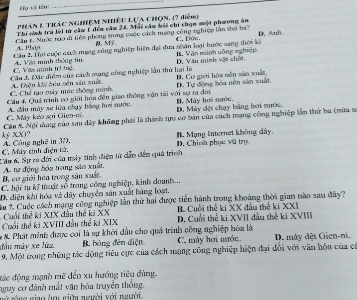 Họ và tên:
_
PHÀN I. TRÁC NGHIỆM NHIÊU LỤA CHQN. (7 điểm)
Thí sinh trã lời từ câu 1 đến câu 24. Mỗi câu hỏi chỉ chọn một phương án
Câu 1. Nước nào đi tiên phong trong cuộc cách mạng công nghiệp lần thứ ba?
A. Pháp. B. Mỹ C. Đức. D. Anh.
Câu 2. Hai cuộc cách mạng công nghiệp hiện đại đưa nhân loại bước sang thời ki
A. Văn minh thông tin. B. Văn minh công nghiệp.
C. Văn minh trí tuệ. D. Văn minh vật chất.
Câu 3. Đặc điểm của cách mạng công nghiệp lần thứ hai là
A. Điện khí hóa nền sản xuất. B. Cơ giới hóa nền sản xuất.
C. Chế tạo máy móc thông minh. D. Tự động hóa nền sản xuất.
Câu 4. Quá trình cơ giới hóa đến giao thông vận tải với sự ra đời
A. đầu máy xe lửa chạy bằng hơi nước. B. Máy hơi nước.
C. Máy kéo sợi Gien-ni. D. Máy dệt chạy bằng hơi nước.
Câu 5. Nội dung nào sau đây không phải là thành tựu cơ bản của cách mạng công nghiệp lần thứ ba (nửa sa
kỷ XX)? B. Mạng Internet không dây.
A. Công nghệ in 3D.
C. Máy tính điện tử. D. Chinh phục vũ trụ.
Câu 6. Sự ra đời của máy tính điện tử dẫn đến quá trình
A. tự động hóa trong sản xuất.
B. cơ giới hóa trong sản xuất.
C. hội tụ kĩ thuật số trong công nghiệp, kinh doanh...
D. điện khí hóa và dây chuyền sản xuất hàng loạt.
Ấu 7. Cuộc cách mạng công nghiệp lần thứ hai được tiến hành trong khoảng thời gian nào sau đây?
. Cuối thế ki XIX đầu thế ki XX B. Cuối thế ki XX đầu thế ki XXI
Cuối thế ki XVIII đầu thế ki XIX D. Cuối thế ki XVII đầu thế ki XVIII
u 8. Phát minh được coi là sự khởi đầu cho quá trình công nghiệp hóa là
đầu máy xe lửa. B. bóng đèn điện. C. máy hơi nước.  D. máy dệt Gien-ni.
9. Một trong những tác động tiêu cực của cách mạng công nghiệp hiện đại đối với văn hóa của cá
đác động mạnh mẽ đến xu hướng tiêu dùng.
nguy cơ đánh mất văn hóa truyền thống.
rnở rồng giao lưu giữa người với người.