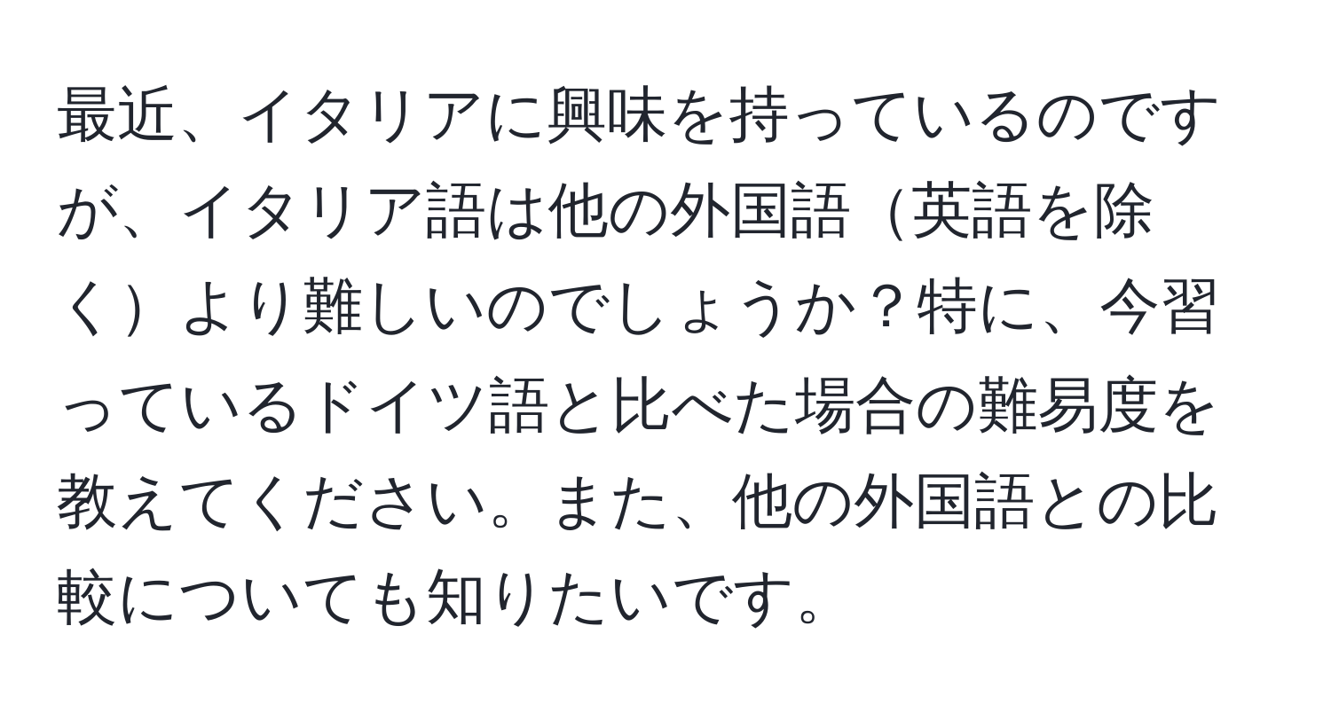 最近、イタリアに興味を持っているのですが、イタリア語は他の外国語英語を除くより難しいのでしょうか？特に、今習っているドイツ語と比べた場合の難易度を教えてください。また、他の外国語との比較についても知りたいです。