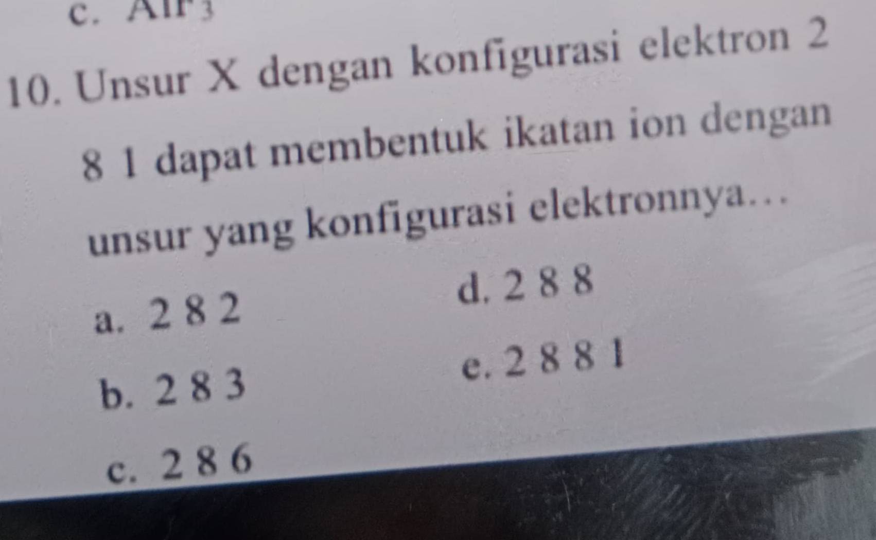 Alr3
10. Unsur X dengan konfigurasi elektron 2
8 1 dapat membentuk ikatan ion dengan
unsur yang konfigurasi elektronnya…
a. 2 8 2 d. 2 8 8
b. 2 8 3 e. 2 8 8 1
c. 2 8 6