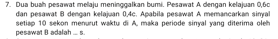 Dua buah pesawat melaju meninggalkan bumi. Pesawat A dengan kelajuan 0, 6c
dan pesawat B dengan kelajuan 0, 4c. Apabila pesawat A memancarkan sinyal 
setiap 10 sekon menurut waktu di A, maka periode sinyal yang diterima oleh 
pesawat B adalah ... s.