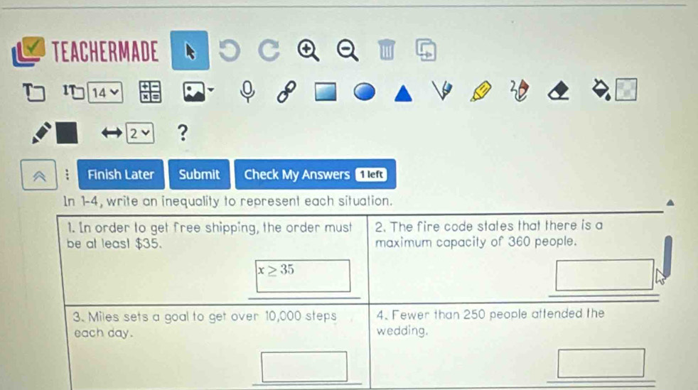 TEACHERMADE 
. 
IT 14 x A 
2✔ ? 
^ ; Finish Later Submit Check My Answers 1 left 
In 1-4, write an inequality to represent each situation. 
1. In order to get free shipping, the order must 2. The fire code states that there is a 
be at least $35. maximum capacity of 360 people.
x≥ 35
3. Miles sets a goal to get over 10,000 steps 4. Fewer than 250 people attended the 
each day. wedding.