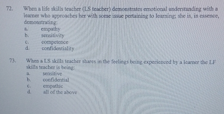 When a life skills teacher (LS teacher) demonstrates emotional understanding with a
learner who approaches her with some issue pertaining to learning; she is, in essence,
demonstrating:
a. empathy
b. sensitivity
c. competence
d. confidentiality
73. When a LS skills teacher shares in the feelings being experienced by a learner the LF
skills teacher is being:
a. sensitive
b. confidential
c. empathic
d. all of the above