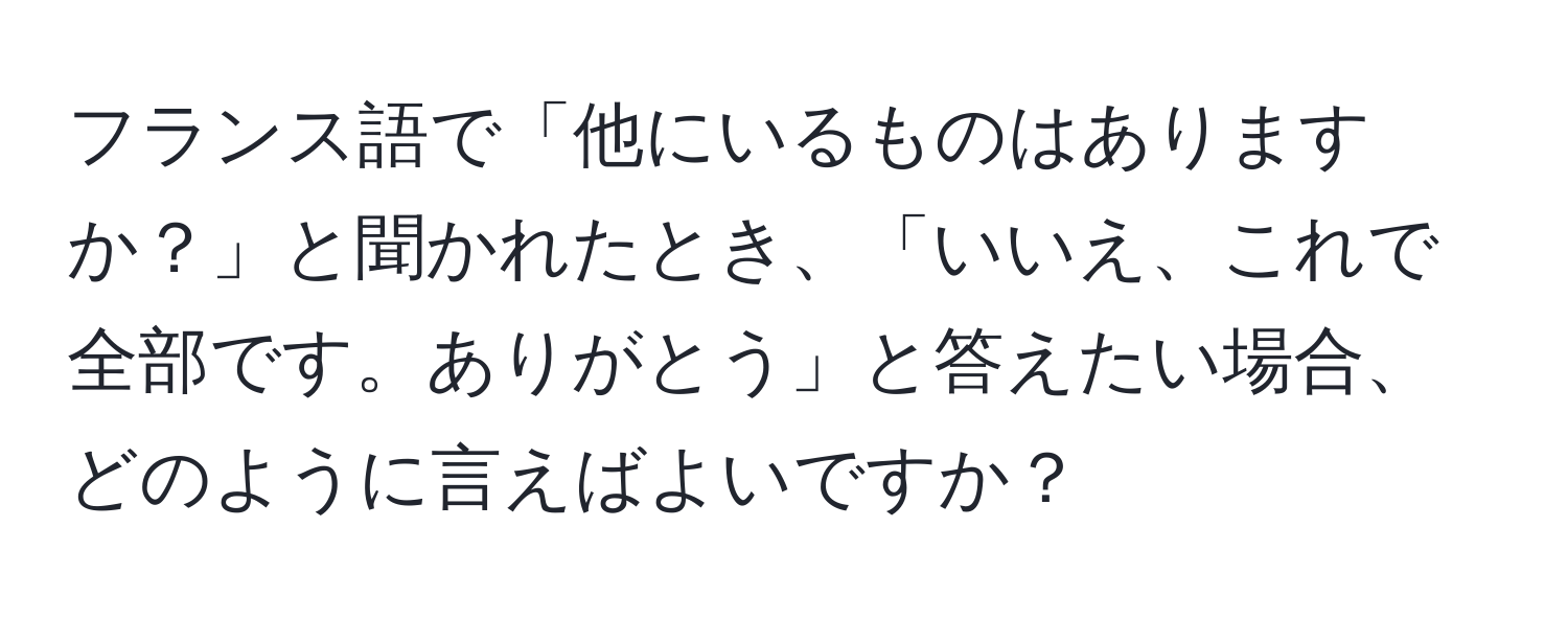 フランス語で「他にいるものはありますか？」と聞かれたとき、「いいえ、これで全部です。ありがとう」と答えたい場合、どのように言えばよいですか？