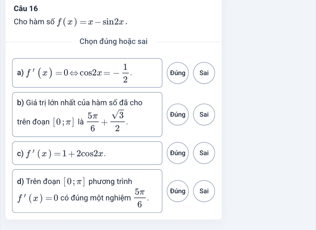 Cho hàm số f(x)=x-sin 2x. 
Chọn đúng hoặc sai
a) f'(x)=0Leftrightarrow cos 2x=- 1/2 . Đúng Sai
b) Giá trị lớn nhất của hàm số đã cho
trên đoạn [0;π ] là  5π /6 + sqrt(3)/2 .
Đúng Sai
c) f'(x)=1+2cos 2x. Đúng Sai
d) Trên đoạn [0;π ] phương trình
f'(x)=0 có đúng một nghiệm  5π /6 . Đúng Sai