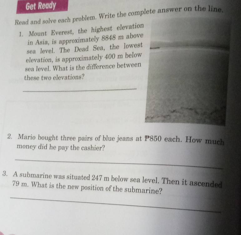 Get Ready 
Read and solve each problem. Write the complete answer on the line. 
1. Mount Everest, the highest elevatio 
in Asia, is approximately 8848 m abov 
sea level. The Dead Sea, the lowes 
elevation, is approximately 400 m below 
sea level. What is the difference between 
these two elevations? 
_ 
2. Mario bought three pairs of blue jeans at P850 each. How much 
money did he pay the cashier? 
_ 
3. A submarine was situated 247 m below sea level. Then it ascended 
_
79 m. What is the new position of the submarine?