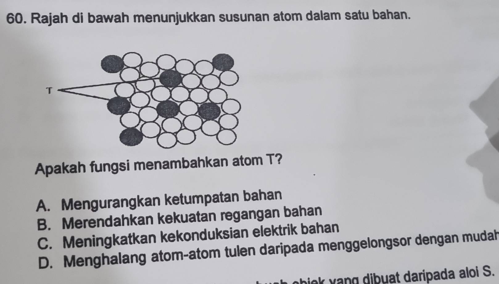 Rajah di bawah menunjukkan susunan atom dalam satu bahan.
Apakah fungsi menambahkan atom T?
A. Mengurangkan ketumpatan bahan
B. Merendahkan kekuatan regangan bahan
C. Meningkatkan kekonduksian elektrik bahan
D. Menghalang atom-atom tulen daripada menggelongsor dengan mudah
iok yang dibuat daripada aloi S.