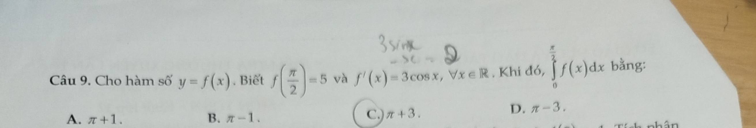 Cho hàm số y=f(x). Biết f( π /2 )=5 và f'(x)=3cos x, forall x∈ R. Khi d6, ∈tlimits _0^((frac π)2)f(x)dx bằng:
A. π +1. B. π -1. C.) π +3.
D. π -3. 
hân