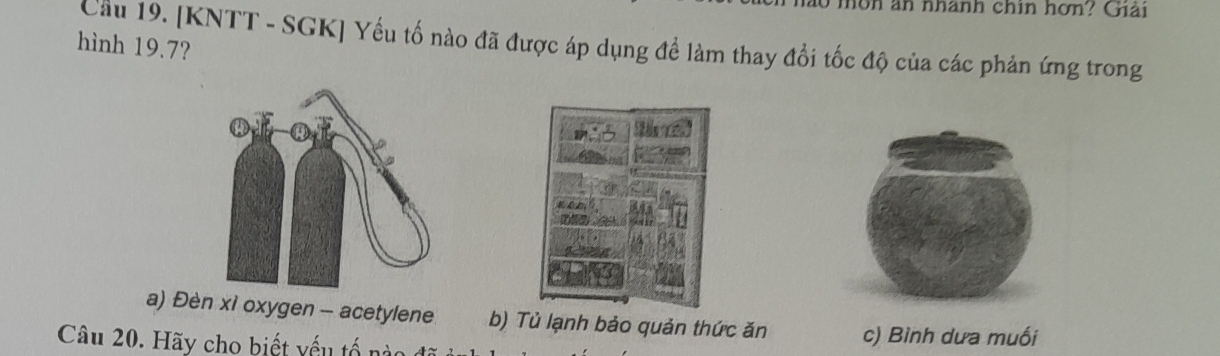 môn an nhành chin hơn? Giải
hình 19.7? Cầu 19. [KNTT - SGK] Yếu tố nào đã được áp dụng để làm thay đổi tốc độ của các phản ứng trong
M
a) Đèn xì oxygen - acetylene b) Tủ lạnh bảo quản thức ăn c) Bình dưa muối
Câu 20. Hãy cho biết yếu tổ n