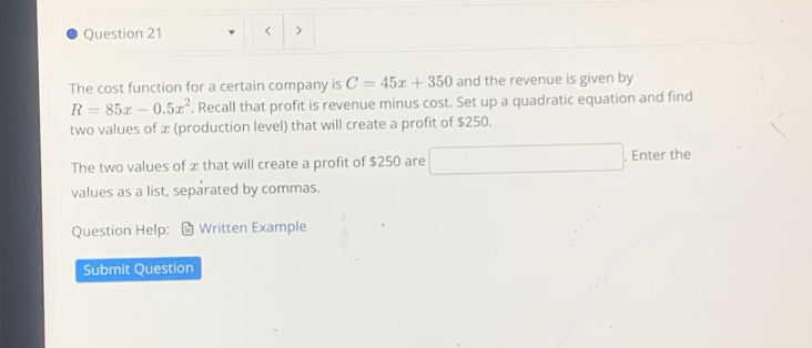 < > 
The cost function for a certain company is C=45x+350 and the revenue is given by
R=85x-0.5x^2. Recall that profit is revenue minus cost. Set up a quadratic equation and find 
two values of x (production level) that will create a profit of $250. 
The two values of x that will create a profit of $250 are □. Enter the 
values as a list, separated by commas. 
Question Help: Written Example 
Submit Question