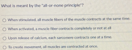 What is meant by the "all-or-none principle"?
When stimulated, all muscle fibers of the muscle contracts at the same time.
When activated, a muscle fiber contracts completely or not at all
Upon release of calcium, each sarcomere contracts one at a time.
To create movement, all muscles are contracted at once.