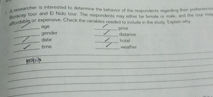 A researcher is interested to determine the behavior of the respondents regarding their preferences 
Boracay tour and El Nido tour. The respondents may either be female or male, and the tour may 
affordable or expensive. Check the variables needed to include in the study. Explain why 
_age _price 
_gender 
_distance 
_date _hotel 
_ 
_time _weather 
_ 
_ 
_ 
_ 
_