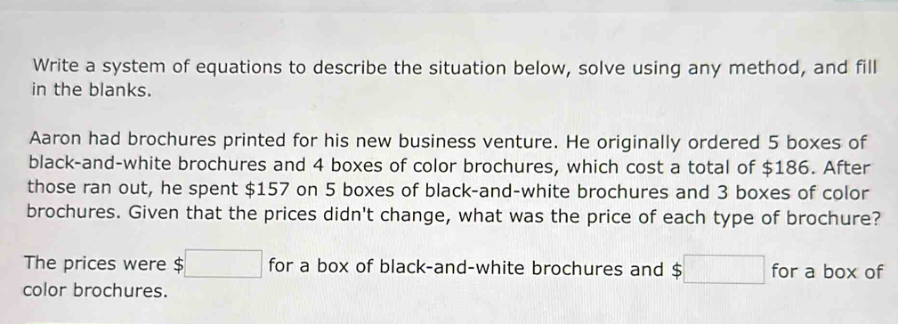 Write a system of equations to describe the situation below, solve using any method, and fill 
in the blanks. 
Aaron had brochures printed for his new business venture. He originally ordered 5 boxes of 
black-and-white brochures and 4 boxes of color brochures, which cost a total of $186. After 
those ran out, he spent $157 on 5 boxes of black-and-white brochures and 3 boxes of color 
brochures. Given that the prices didn't change, what was the price of each type of brochure? 
The prices were $□ for a box of black-and-white brochures and s;□ for a box of 
color brochures.