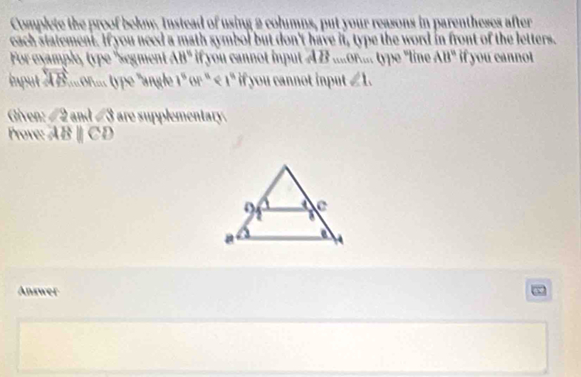 Complete the proof below. Instead of using 2 columns, put your reasons in parentheses after 
each statement. If you need a math symbol but don't have it, type the word in front of the letters. 
For example, typ 'segment AB° if you cannot input AB....or.... type "line AB° if you cannot 
input overleftrightarrow AB '. r. ' ype ' ngle 1^8or^n if you cannot input ∠ 1. 
Give 2y and ∠ 8 are supplementary. 
Prove: ABparallel CD
Answer ~