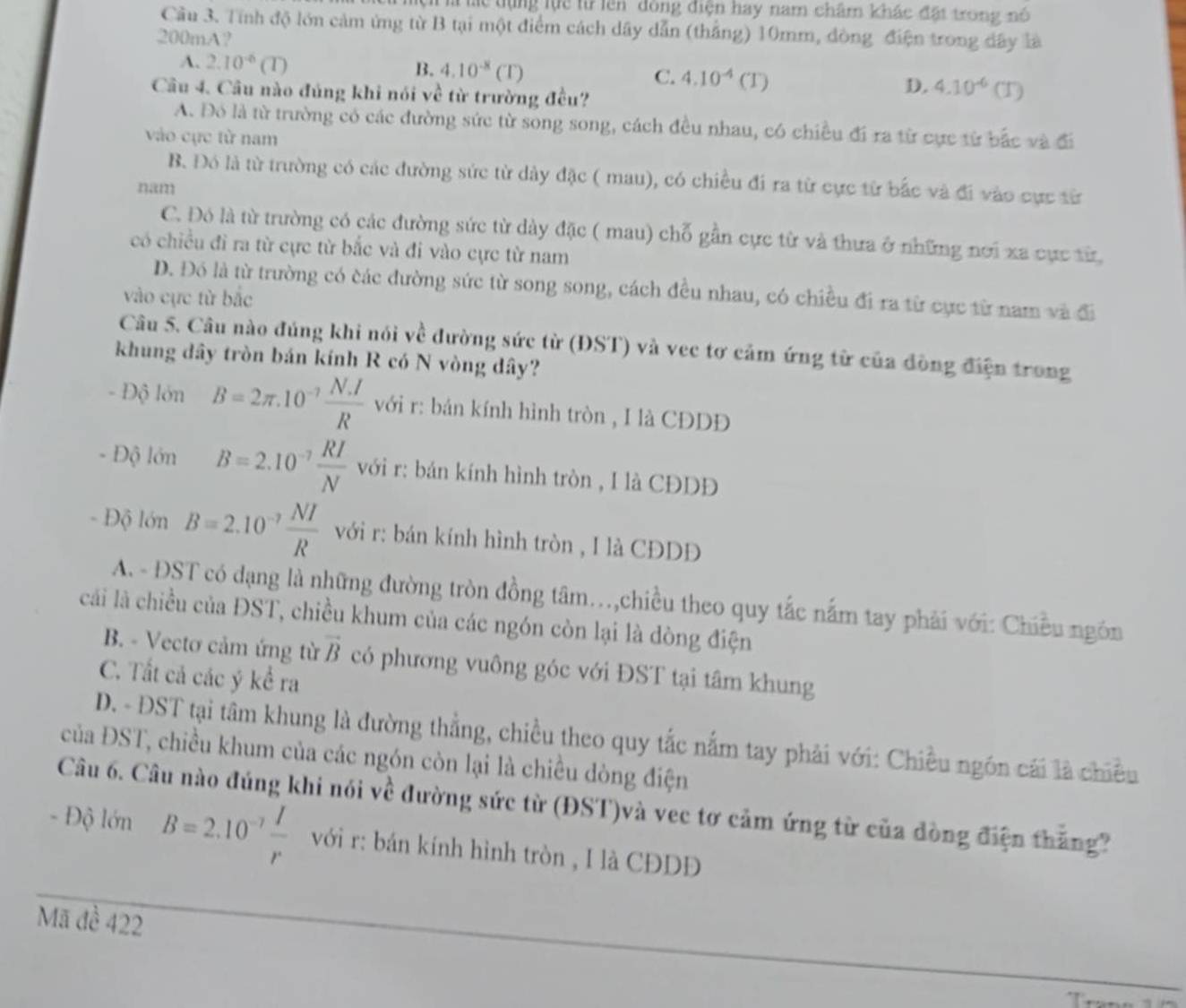 Th lc tựng lực từ lên đồng điện hay nam châm khác đặt trong nó
Cầu 3. Tính độ lớn cảm ứng từ B tại một điểm cách dây dẫn (thắng) 10mm, đòng điện trong dây là
200mA?
A. 2.10^(-6)(T)
B. 4.10^(-8)(T)
C. 4.10^(-4)(T)
Câu 4. Câu nào đúng khi nói về từ trường đều?
D. 4.10^(-6)(T)
A. Đó là từ trường có các đường sức từ song song, cách đều nhau, có chiều đi ra từ cực từ bắc và đi
vào cực từ nam
B. Đó là từ trường có các đường sức từ dây đặc ( mau), có chiều đi ra từ cực từ bắc và đi vào cực từ
nam
C. Đó là từ trường có các đường sức từ dày đặc ( mau) chỗ gần cực từ và thưa ở những nơi xa cực từ
có chiều đi ra từ cực từ bắc và đi vào cực từ nam
D. Đó là từ trường có các đường sức từ song song, cách đều nhau, có chiều đi ra từ cực từ nam và đi
vào cực từ bắc
Câu 5. Câu nào đúng khi nói về đường sức từ (ĐST) và vec tơ cảm ứng từ của đòng điện trong
khung dây tròn bán kính R có N vòng dây?
- Độ lớn B=2π .10^(-7) (N.I)/R  với r: bán kính hình tròn , I là CĐDĐ
- Độ lớn B=2.10^(-7) RI/N  với r: bán kính hình tròn , I là CĐDĐ
- Độ lớn B=2.10^(-7) NI/R  với r: bán kính hình tròn , I là CĐDĐ
A. - ĐST có dạng là những đường tròn đồng tâm..,chiều theo quy tắc nấm tay phải với: Chiều ngôn
cải là chiều của ĐST, chiều khum của các ngón còn lại là dòng điện
B. - Vectơ cảm ứng từ vector B có phương vuông góc với ĐST tại tâm khung
C. Tất cả các ý kể ra
D. - ĐST tại tâm khung là đường thẳng, chiều theo quy tắc nắm tay phải với: Chiều ngôn cái là chiều
của ĐST, chiều khum của các ngón còn lại là chiều dòng điện
Câu 6. Câu nào đúng khi nói về đường sức từ (ĐST)và vec tơ cảm ứng từ của đòng điện thắng
- Độ lớn B=2.10^(-7) I/r  với r: bán kính hình tròn , I là CĐD
Mã đề 422