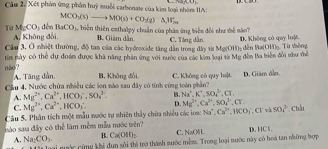 Na_2CO_3.
Câu 2. Xét phản ứng phân huỳ muối carbonate của kim loại nhóm IIA: D. CaO.
MCO_3(s)to MO(s)+CO_2(g)△ _rH_(298)°
Từ MgCO_3 đến BaCO_3 , biến thiên enthalpy chuẩn của phản ứng biến đồi như thế nào?
A. Không đổi. B. Giảm dần. C. Tăng dần. đến Ba(OH)_2
Câu 3. Ở nhiệt thường, độ tan của các hydroxide tăng dần trong dãy từ Mg(OH)_2 D. Không có quy luật. . Từ thông
tin này có thể dự đoán được khả năng phản ứng với nước của các kim loại từ Mg đến Ba biến đổi như thế
nào?
A. Tăng dần. B. Không đổi. C. Không có quy luật. D. Giảm dần.
Câu 4. Nước chứa nhiều các ion nào sau đây có tính cứng toàn phần?
A. Mg^(2+),Ca^(2+),HCO_3^(-,SO_4^(2-).
B. Na^+),K^+,SO_4^((2-) , CF.
C. Mg^2+),Ca^(2+),HCO_3.
D. Mg^(2+),Ca^(2+),SO_4^((2-),Cl^-).
Câu 5. Phân tích một mẫu nước tự nhiên thấy chứa nhiều các ion: Na^+,Ca^(2+),HCO_3 , Cl và SO_4^((2-) * Chất
nào sau đây có thể làm mềm mẫu nước trên?
A. Na_2)CO_3. B. Ca(OH)_2. C. NaOH. D. HC1.
loại nước cứng khi dun sôi thì trở thành nước mềm. Trong loại nước này có hoà tan những hợp