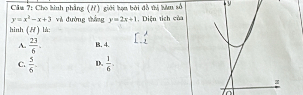 Cho hình phẳng (H) giới hạn bởi đồ thị hàm số
U
y=x^2-x+3 và đường thẳng y=2x+1. Diện tích của
hình (H) là:
A.  23/6 . B. 4.
C.  5/6 .  1/6 . 
D.
x