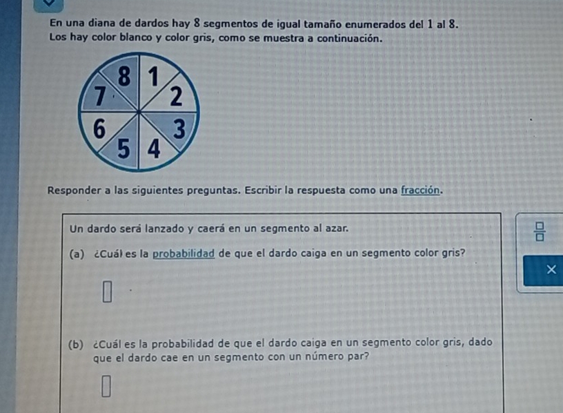 En una diana de dardos hay 8 segmentos de igual tamaño enumerados del 1 al 8. 
Los hay color blanco y color gris, como se muestra a continuación. 
Responder a las siguientes preguntas. Escribir la respuesta como una fracción. 
Un dardo será lanzado y caerá en un segmento al azar.
 □ /□  
(a) ¿Cuá) es la probabilidad de que el dardo caiga en un segmento color gris? 
× 
□ 
(b) ¿Cuál es la probabilidad de que el dardo caiga en un segmento color gris, dado 
que el dardo cae en un segmento con un número par?