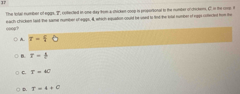 The total number of eggs, T, collected in one day from a chicken coop is proportional to the number of chickens, C, in the coop. If
each chicken laid the same number of eggs, 4, which equation could be used to find the total number of eggs collected from the
coop?
A. T= C/4 
B. T= 4/C 
C. T=4C
D. T=4+C