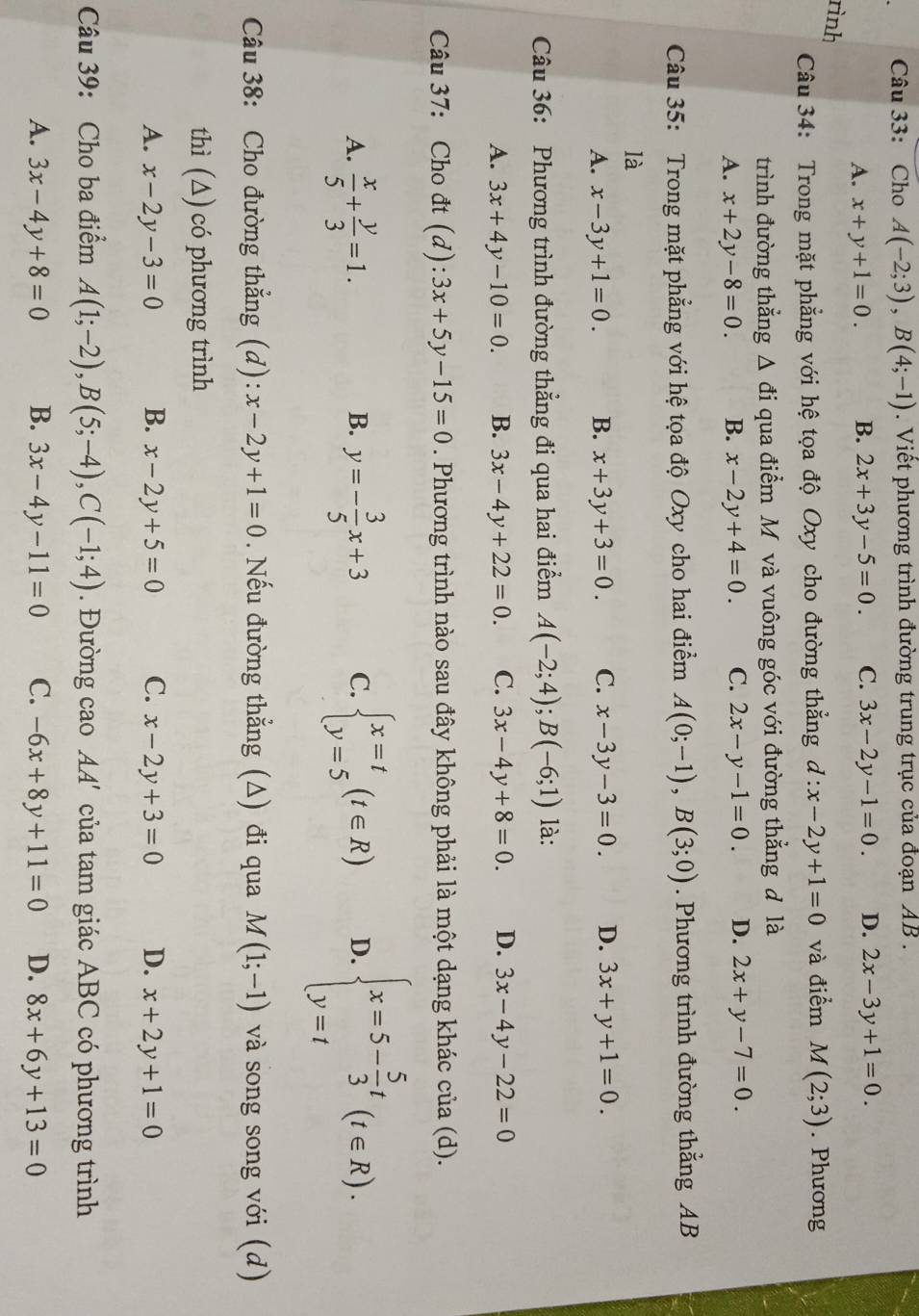 Cho A(-2;3),B(4;-1). Viết phương trình đường trung trục của đoạn AB .
A. x+y+1=0. B. 2x+3y-5=0. C. 3x-2y-1=0. D. 2x-3y+1=0.
rình
Câu 34: Trong mặt phẳng với hệ tọa độ Oxy cho đường thẳng d:x-2y+1=0 và điểm M(2;3). Phương
trình đường thẳng △ di qua điểm Mộ và vuông góc với đường thẳng đ là
A. x+2y-8=0. B. x-2y+4=0. C. 2x-y-1=0. D. 2x+y-7=0.
Câu 35: Trong mặt phẳng với hệ tọa độ Oxy cho hai điểm A(0;-1),B(3;0). Phương trình đường thẳng AB
là
A. x-3y+1=0. B. x+3y+3=0. C. x-3y-3=0. D. 3x+y+1=0.
Câu 36: Phương trình đường thẳng đi qua hai điểm A(-2;4);B(-6;1) là:
A. 3x+4y-10=0. B. 3x-4y+22=0. C. 3x-4y+8=0. D. 3x-4y-22=0
Câu 37: Cho đt (d): 3x+5y-15=0. Phương trình nào sau đây không phải là một dạng khác của (d).
A.  x/5 + y/3 =1. y=- 3/5 x+3 C. beginarrayl x=t y=5endarray. (t∈ R) D. beginarrayl x=5- 5/3 t y=tendarray. (t∈ R).
B.
Câu 38: Cho đường thẳng (d): x-2y+1=0. Nếu đường thẳng (A) đi qua M(1;-1) và song song với (d)
thì (∆) có phương trình
A. x-2y-3=0 B. x-2y+5=0 C. x-2y+3=0 D. x+2y+1=0
Câu 39: Cho ba điểm A(1;-2),B(5;-4),C(-1;4). Đường cao AA '  ủ a tam giác ABC có phương trình
A. 3x-4y+8=0 B. 3x-4y-11=0 C. -6x+8y+11=0 D. 8x+6y+13=0