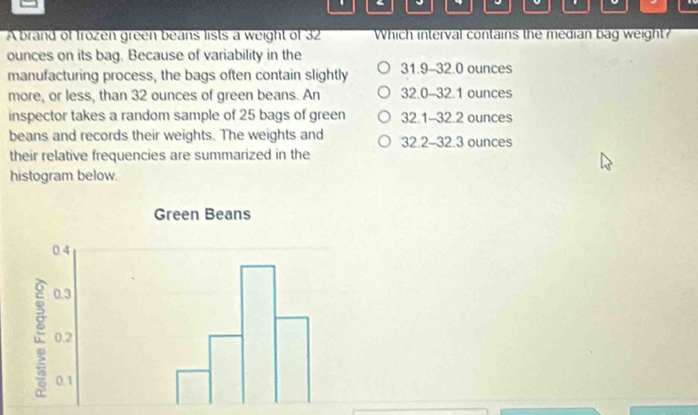 A brand of frozen green beans lists a weight of 32 Which interval contains the median bag weight?
ounces on its bag. Because of variability in the
manufacturing process, the bags often contain slightly 31.9-32.0 ounces
more, or less, than 32 ounces of green beans. An 32.0-32.1 ounces
inspector takes a random sample of 25 bags of green 32.1-32.2 ounces
beans and records their weights. The weights and 32.2-32.3 ounces
their relative frequencies are summarized in the
histogram below.