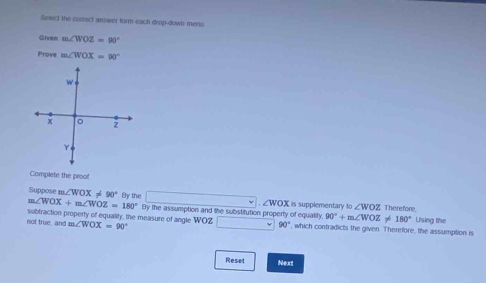 Select the correct answer form each drop-down menu 
Given m∠ WOZ=90°
Prove m∠ WOX=90°
w
x 。 z
Complete the proof
m∠ WOX+m∠ WOZ=180° By the 
Suppose m∠ WOX!= 90° VOX is supplementary to ∠ WOZ Therefore.
∠ V
By the assumption and the substitution property of equality, 90°+m∠ WOZ 7é 180°
subtraction property of equality, the measure of angle WOZ Using the 
not true, and m∠ WOX=90^((circ)^(□) 90^circ) , which contradicts the given. Therefore, the assumption is 
Reset Next