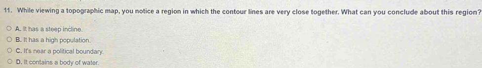 While viewing a topographic map, you notice a region in which the contour lines are very close together. What can you conclude about this region?
A. It has a steep incline.
B. It has a high population.
C. It's near a political boundary.
D. It contains a body of water.