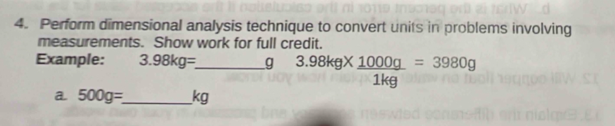 Perform dimensional analysis technique to convert units in problems involving 
measurements. Show work for full credit. 
Example: 3.98kg= _  g 3.98kg*  1000g/1kg =3980g
a 500g=_  _  kg