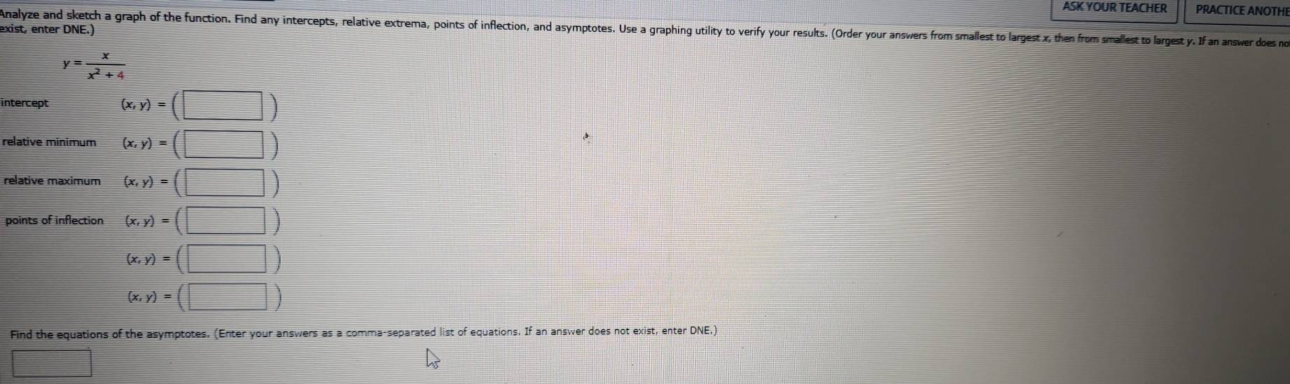 ASK YOUR TEACHER PRACTICE ANOTHI 
Analyze and sketch a graph of the function. Find any intercepts, relative extrema, points of inflection, and asymptotes. Use a graphing utility to verify your results. (Order your answers from smallest to largest x, the from smallest to largest y. If an nwer does n 
exist, enter DNE.)
y= x/x^2+4 
intercept (x,y)=(□ )
relative minimum (x,y)=(□ )
relative maximum (x,y)=(□ )
points of inflection (x,y)=(□ )
(x,y)=(□ )
(x,y)=(□ )
Find the equations of the asymptotes. (Enter your answers as a comma-separated list of equations. If an answer does not exist, enter DNE,) 
□