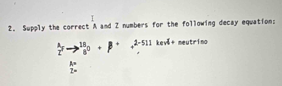 Supply the correct A and Z numbers for the following decay equation:
beginarrayr A Zendarray Fto beginarrayr 18 8endarray 0+beta +beginarrayr 2-511 hline endarray kevð+ neutrino
A=
Z=