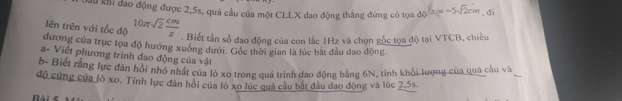 Đau khi đao động được 2, 5s, quả cầu của một CLLX dao động thẳng đứng có tọa độ x=-5sqrt(2)cm , di 
lên trên với tốc độ 10π sqrt(2) cm/s . Biết tần số dạo động của con lắc 1Hz và chọn gốc tọa độ tại VTCB, chiều 
dương của trục tọa độ hướng xuống dưới. Gốc thời gian là lúc bắt đầu dao động. 
a- Viết phương trình dao động của vật 
b- Biết rằng lực đàn hồi nhỏ nhất của lò xo trong quá trình dao động bằng 6N, tính khối lượng của quả cầu và_ 
độ cứng của lò xo. Tính lực đàn hồi của lò xo lúc quả cầu bắt đầu dao động và lúc 2, 5s. 
Rài 5