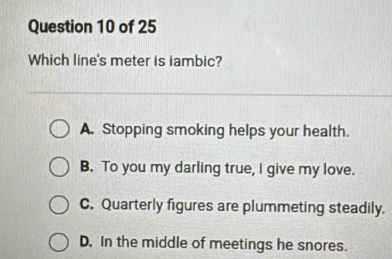 Which line's meter is iambic?
A. Stopping smoking helps your health.
B. To you my darling true, I give my love.
C. Quarterly figures are plummeting steadily.
D. In the middle of meetings he snores.