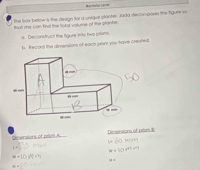 Bachelor Level 
1.) The box below is the design for a unique planter. Jada decomposes the figure so 
that she can find the total volume of the planter. 
a. Deconstruct the figure into two prisms. 
b. Record the dimensions of each prism you have created. 
Dimensions of prism A: Dimensions of prism B:
L=
L=
W=
W=
H=
H=