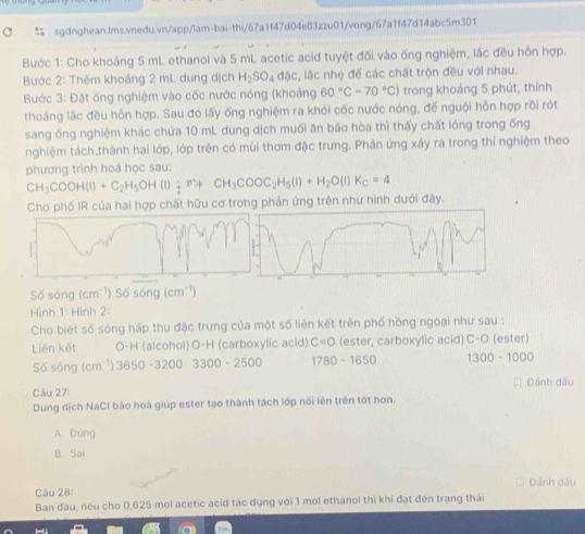Bước 1: Cho khoảng 5 mL ethanol và 5 mL acetic acid tuyệt đối vào ống nghiệm, lắc đều hỗn hợp.
Bước 2: Thêm khoảng 2 mL dung dịch H_2SO_4ddelta c , lắc nhẹ để các chất trộn đều với nhau.
Bước 3: Đặt ống nghiệm vào cốc nước nóng (khoảng 60°C-70°C) trong khoảng 5 phút, thính
thoảng lắc đều hỗn hợp. Sau đó lấy ống nghiệm ra khỏi cốc nước nóng, để nguội hỗn hợp rồi rót
sang ống nghiệm khác chứa 10 mL dung dịch muối ăn bão hòa thì thấy chất lỏng trong ống
nghiệm tách.thành hai lớp, lớp trên có mùi thơm đặc trưng. Phản ứng xảy ra trong thí nghiệm theo
phương trình hoá học sau:
CH_3COOH(l)+C_2H_5OH(l)_2^(-+ CH_3)COOC_2H_5(l)+H_2O(l)K_C=4
Cho phố IR của hai hợp chất hữu cơ trong phản ứng trên như hình dưới đây.
Số sóng cm ) S  sóng (cm^(-1))
Hình 1: Hình 2:
Cho biết số sóng hấp thụ đặc trưng của một số liên kết trên phố hồng ngoại như sau :
Liên kết O-H (alcohol) O-H (carboxylic acid) C=O (ester, carboxylic acid) C-O (ester)
Số sóng (cm^(-1))3650-32003300-2500 1780-1650 1300-1000
Câu 27: Đành dấu
Dung dịch NaCI bão hoà giúp ester tạo thành tách lớp nổi lên trên tốt hơn.
A. Đùng
B. Sai
Câu 28: Dánh dầu
Ban đầu, nếu cho 0,625 mol acetic acid tác dụng với 1 mol ethanol thì khi đạt đến trạng thái