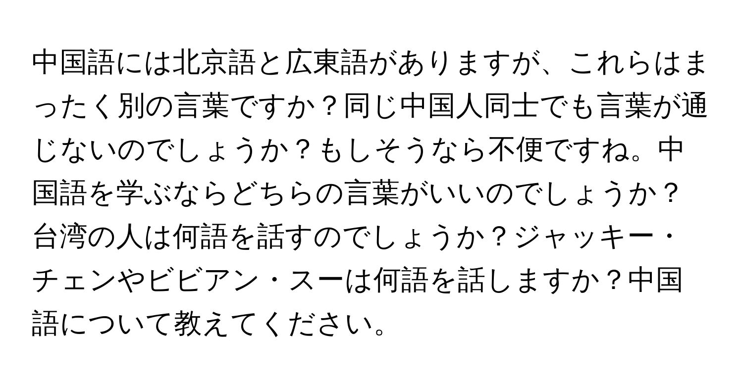 中国語には北京語と広東語がありますが、これらはまったく別の言葉ですか？同じ中国人同士でも言葉が通じないのでしょうか？もしそうなら不便ですね。中国語を学ぶならどちらの言葉がいいのでしょうか？台湾の人は何語を話すのでしょうか？ジャッキー・チェンやビビアン・スーは何語を話しますか？中国語について教えてください。