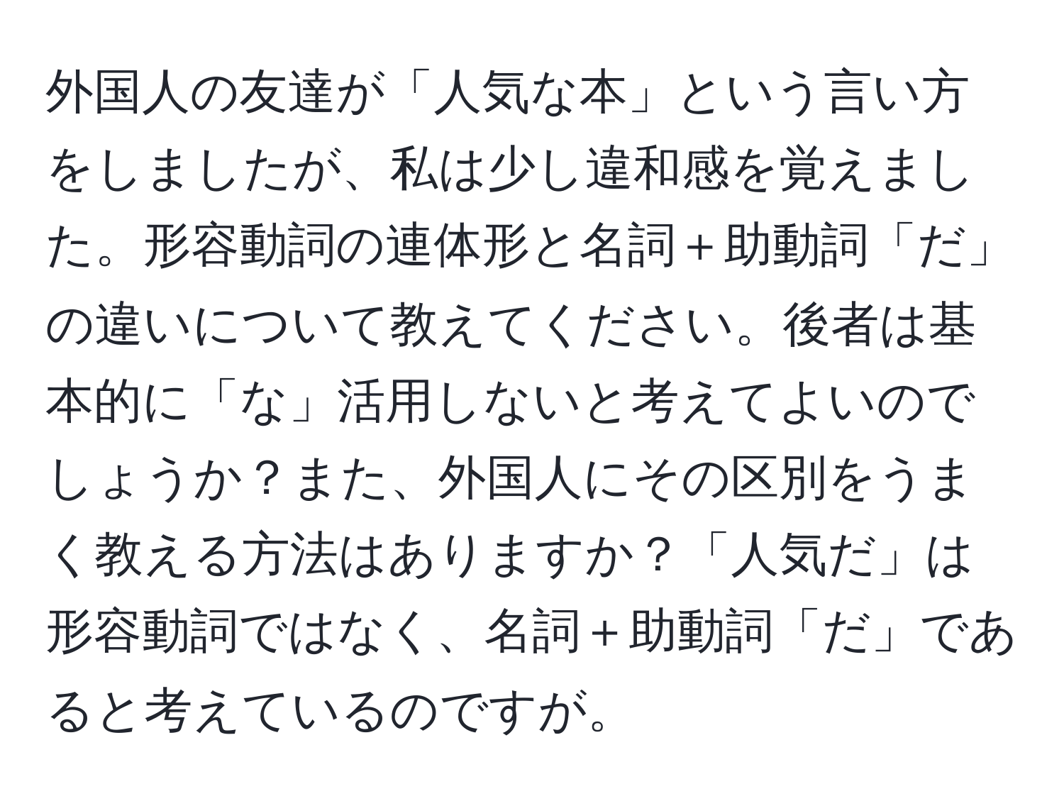 外国人の友達が「人気な本」という言い方をしましたが、私は少し違和感を覚えました。形容動詞の連体形と名詞＋助動詞「だ」の違いについて教えてください。後者は基本的に「な」活用しないと考えてよいのでしょうか？また、外国人にその区別をうまく教える方法はありますか？「人気だ」は形容動詞ではなく、名詞＋助動詞「だ」であると考えているのですが。