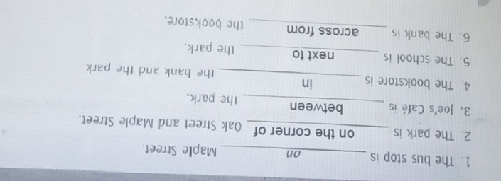 The bus stop is _on_ Maple Street. 
2. The park is on the corner of_ Oak Street and Maple Street. 
3. Joe's Café is ne mg between_ the park. 
4. The bookstore is _in the bank and the park 
5. The school is _next to the park. 
6 The bank is _across from_ the bookstore.