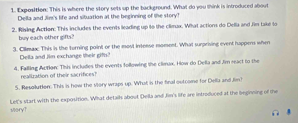 Exposition: This is where the story sets up the background. What do you think is introduced about 
Della and Jim's life and situation at the beginning of the story? 
2. Rising Action: This includes the events leading up to the climax. What actions do Della and Jim také to 
buy each other gifts? 
3. Climax: This is the turning point or the most intense moment. What surprising event happens when 
Della and Jim exchange their gifts? 
4. Falling Action: This includes the events following the climax. How do Della and Jim react to the 
realization of their sacrifices? 
5. Resolution: This is how the story wraps up. What is the final outcome for Della and Jim? 
Let's start with the exposition. What details about Della and Jim's life are introduced at the beginning of the 
story?