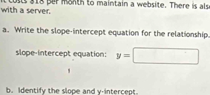 it costs 318 per month to maintain a website. There is als 
with a server. 
a. Write the slope-intercept equation for the relationship. 
slope-intercept equation: y=□
b. Identify the slope and y-intercept.