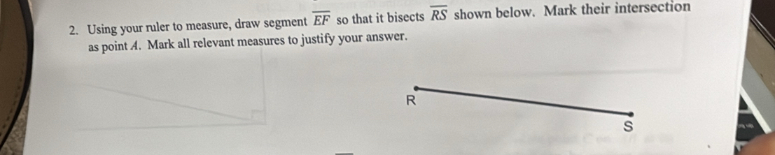 Using your ruler to measure, draw segment overline EF so that it bisects overline RS shown below. Mark their intersection 
as point A. Mark all relevant measures to justify your answer.
R
s